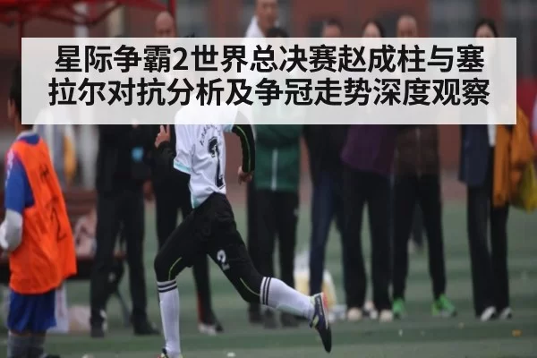 星际争霸2世界总决赛赵成柱与塞拉尔对抗分析及争冠走势深度观察